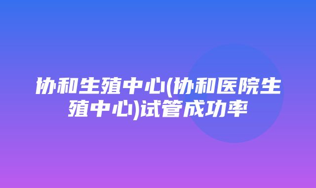 协和生殖中心(协和医院生殖中心)试管成功率