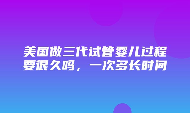 美国做三代试管婴儿过程要很久吗，一次多长时间