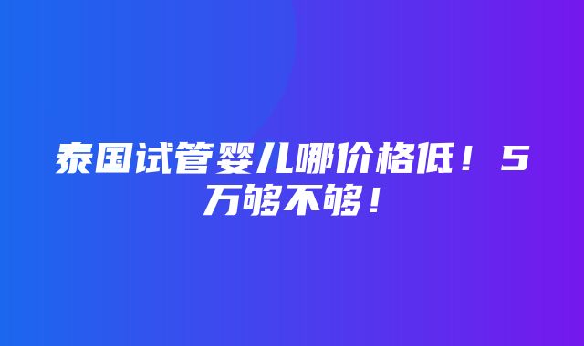 泰国试管婴儿哪价格低！5万够不够！