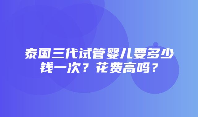 泰国三代试管婴儿要多少钱一次？花费高吗？