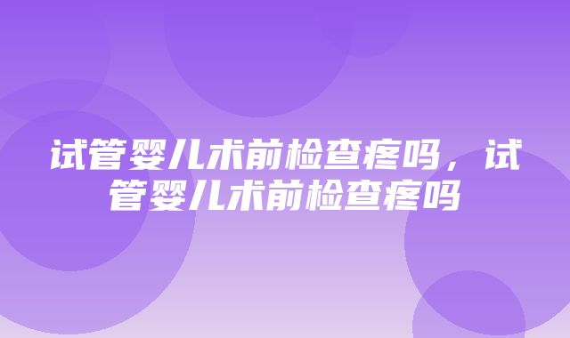 试管婴儿术前检查疼吗，试管婴儿术前检查疼吗