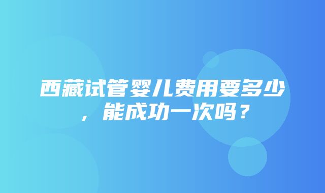 西藏试管婴儿费用要多少，能成功一次吗？