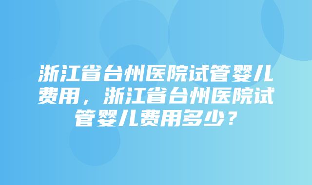 浙江省台州医院试管婴儿费用，浙江省台州医院试管婴儿费用多少？