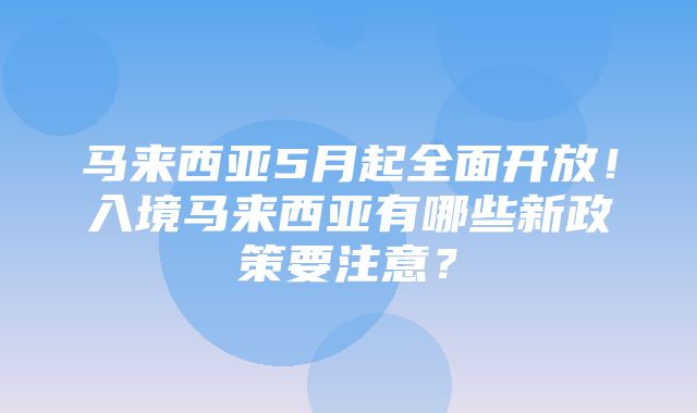 马来西亚5月起全面开放！入境马来西亚有哪些新政策要注意？