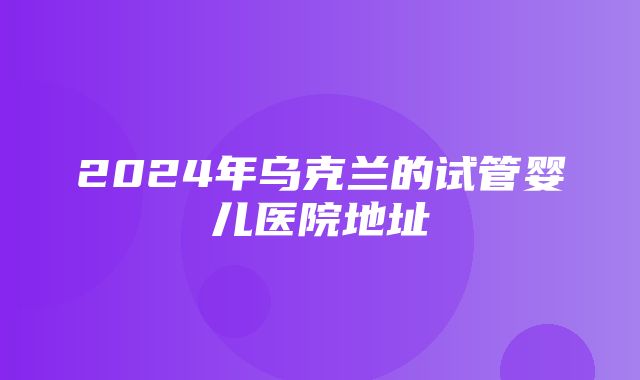 2024年乌克兰的试管婴儿医院地址