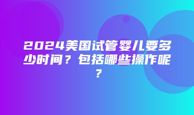 2024美国试管婴儿要多少时间？包括哪些操作呢？