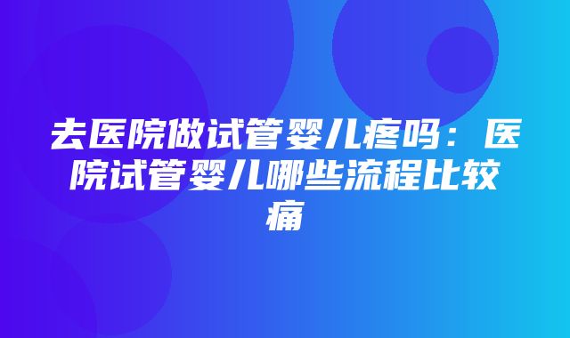 去医院做试管婴儿疼吗：医院试管婴儿哪些流程比较痛