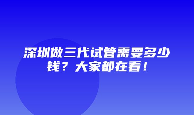 深圳做三代试管需要多少钱？大家都在看！