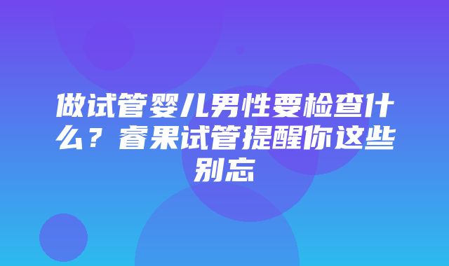 做试管婴儿男性要检查什么？睿果试管提醒你这些别忘