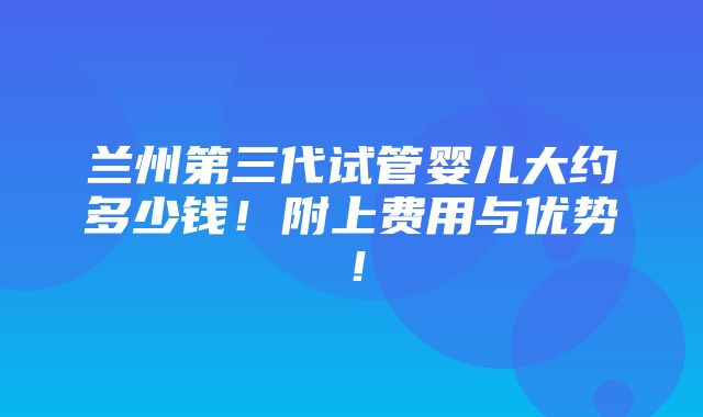 兰州第三代试管婴儿大约多少钱！附上费用与优势！