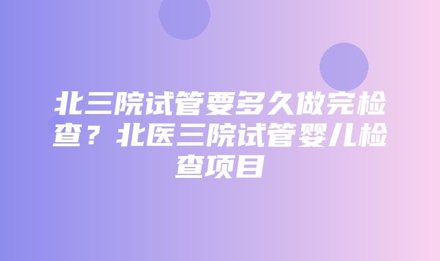 北三院试管要多久做完检查？北医三院试管婴儿检查项目