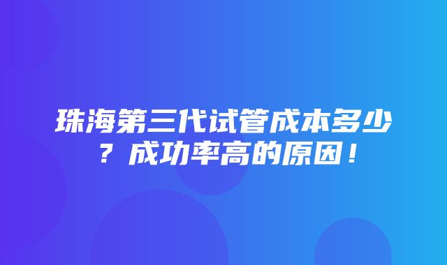 珠海第三代试管成本多少？成功率高的原因！