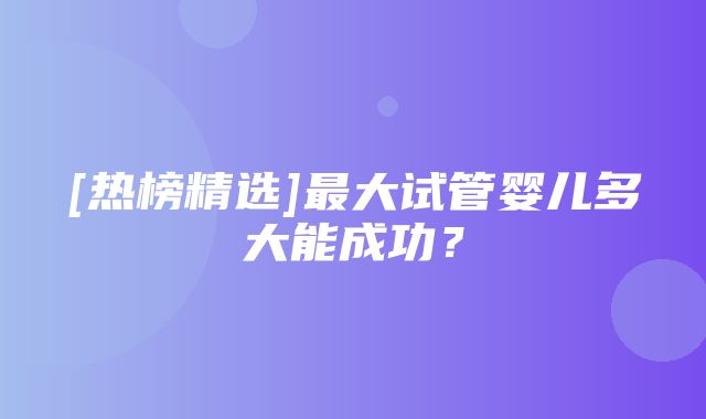 [热榜精选]最大试管婴儿多大能成功？