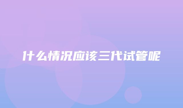 什么情况应该三代试管呢