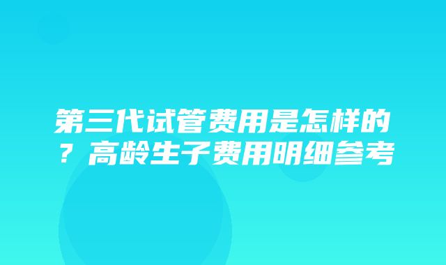 第三代试管费用是怎样的？高龄生子费用明细参考