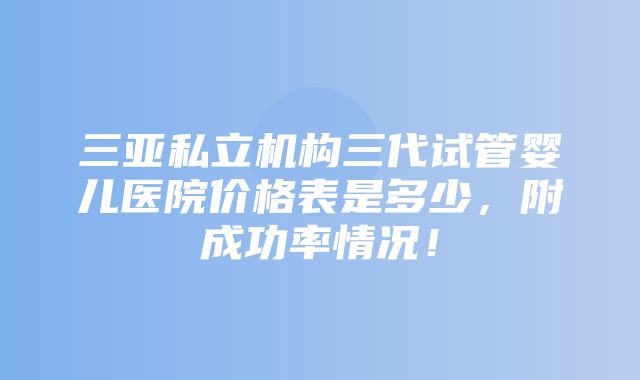 三亚私立机构三代试管婴儿医院价格表是多少，附成功率情况！