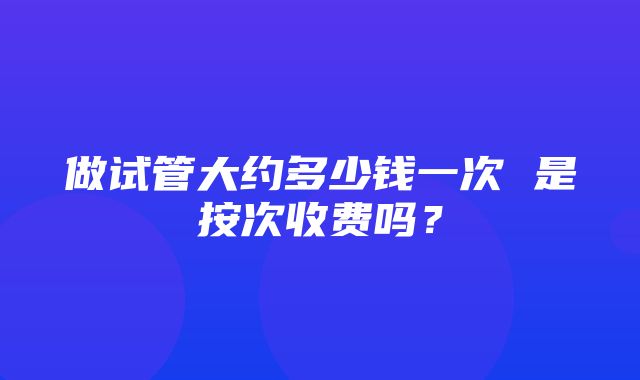 做试管大约多少钱一次 是按次收费吗？