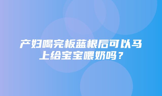 产妇喝完板蓝根后可以马上给宝宝喂奶吗？