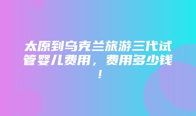 太原到乌克兰旅游三代试管婴儿费用，费用多少钱！