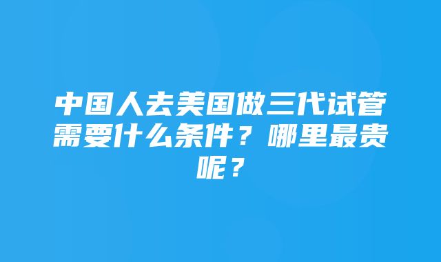 中国人去美国做三代试管需要什么条件？哪里最贵呢？