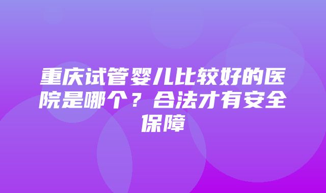 重庆试管婴儿比较好的医院是哪个？合法才有安全保障