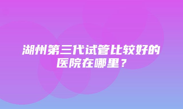 湖州第三代试管比较好的医院在哪里？