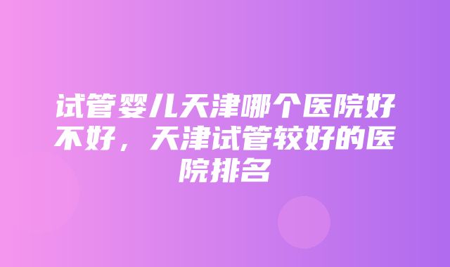 试管婴儿天津哪个医院好不好，天津试管较好的医院排名