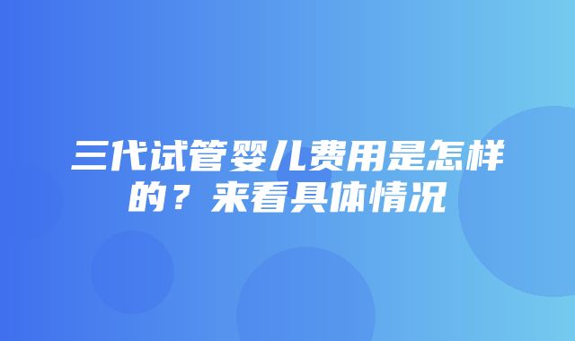 三代试管婴儿费用是怎样的？来看具体情况