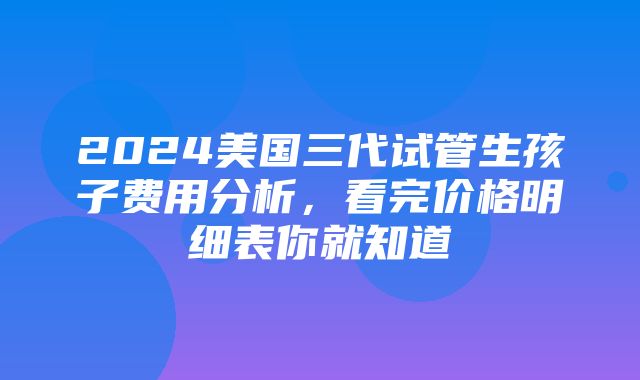 2024美国三代试管生孩子费用分析，看完价格明细表你就知道