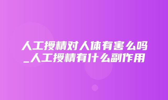 人工授精对人体有害么吗_人工授精有什么副作用