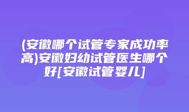 (安徽哪个试管专家成功率高)安徽妇幼试管医生哪个好[安徽试管婴儿]