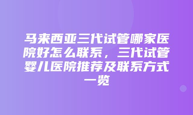 马来西亚三代试管哪家医院好怎么联系，三代试管婴儿医院推荐及联系方式一览