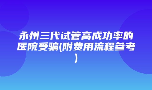 永州三代试管高成功率的医院受骗(附费用流程参考)