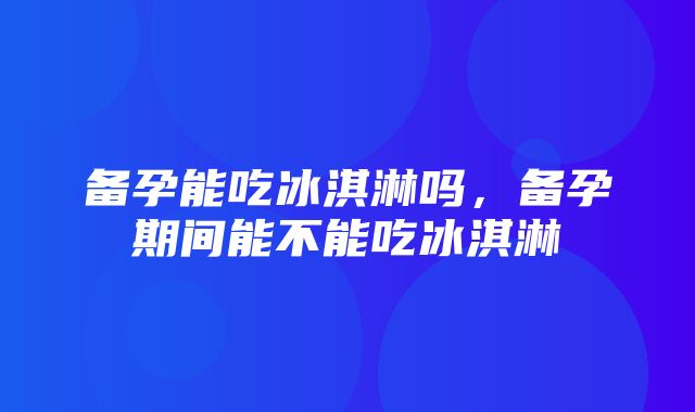 备孕能吃冰淇淋吗，备孕期间能不能吃冰淇淋