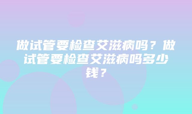 做试管要检查艾滋病吗？做试管要检查艾滋病吗多少钱？