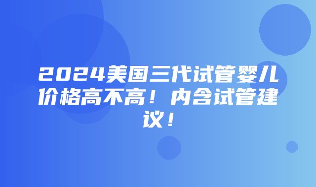 2024美国三代试管婴儿价格高不高！内含试管建议！