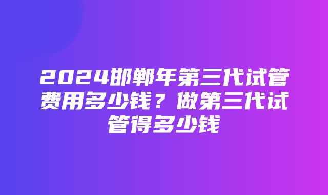 2024邯郸年第三代试管费用多少钱？做第三代试管得多少钱