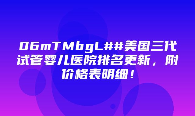 06mTMbgL##美国三代试管婴儿医院排名更新，附价格表明细！