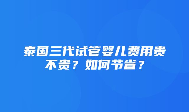 泰国三代试管婴儿费用贵不贵？如何节省？