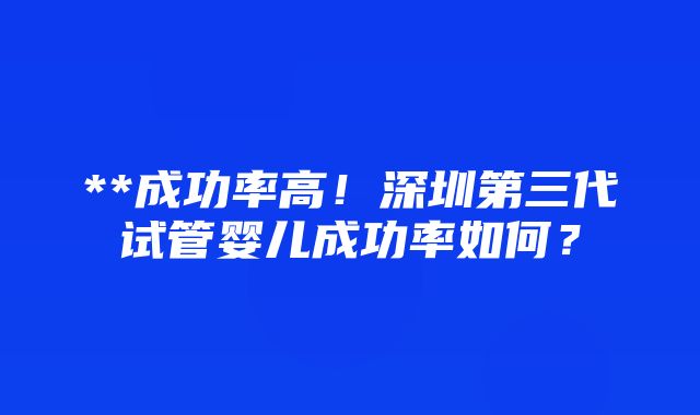 **成功率高！深圳第三代试管婴儿成功率如何？