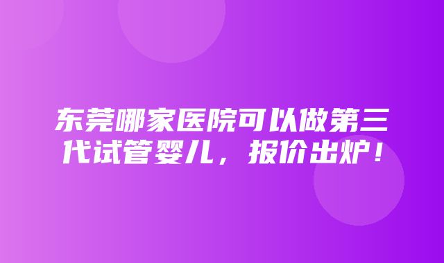 东莞哪家医院可以做第三代试管婴儿，报价出炉！