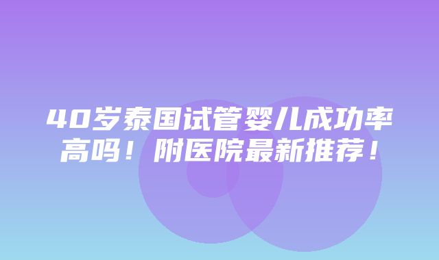 40岁泰国试管婴儿成功率高吗！附医院最新推荐！