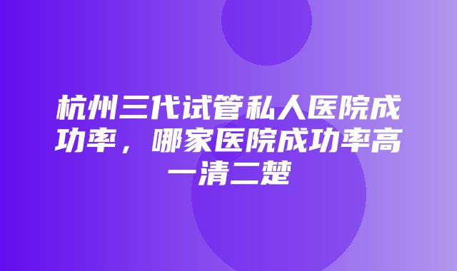 杭州三代试管私人医院成功率，哪家医院成功率高一清二楚