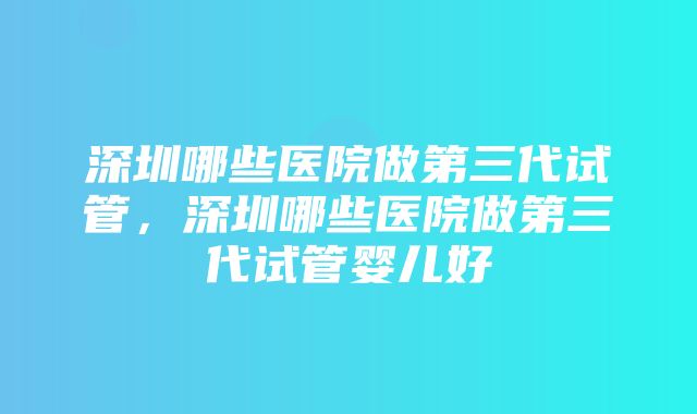 深圳哪些医院做第三代试管，深圳哪些医院做第三代试管婴儿好