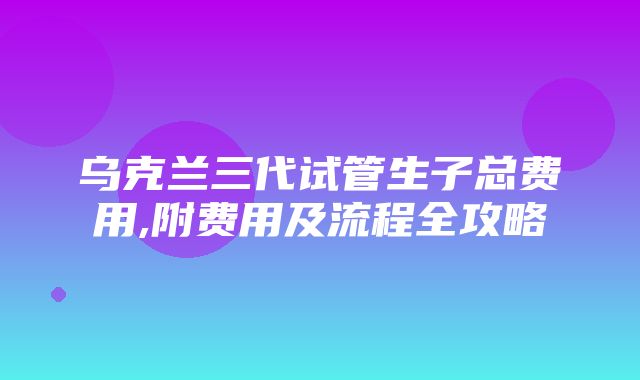 乌克兰三代试管生子总费用,附费用及流程全攻略