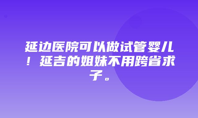 延边医院可以做试管婴儿！延吉的姐妹不用跨省求子。