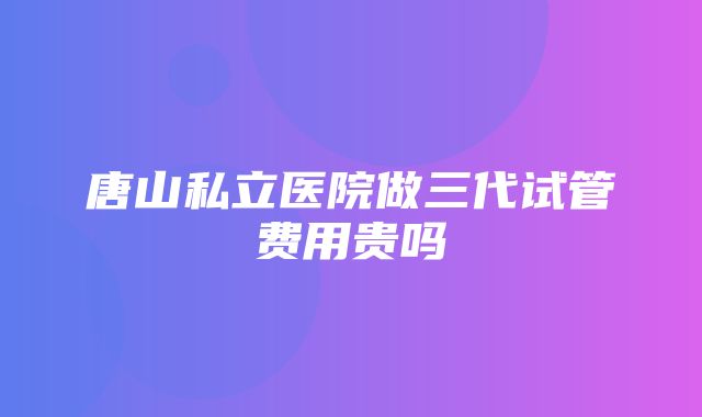 唐山私立医院做三代试管费用贵吗