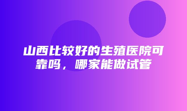 山西比较好的生殖医院可靠吗，哪家能做试管