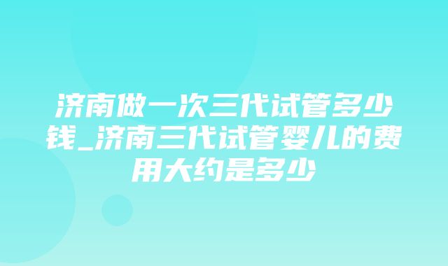 济南做一次三代试管多少钱_济南三代试管婴儿的费用大约是多少