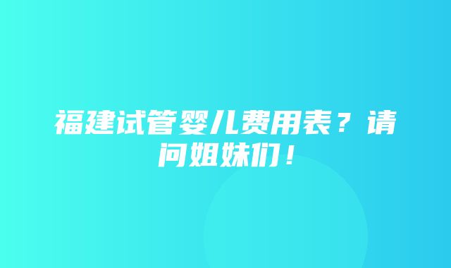 福建试管婴儿费用表？请问姐妹们！